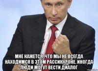  мне кажется, что мы не всегда находимся в этом рассинхроне. иногда люди могут вести диалог