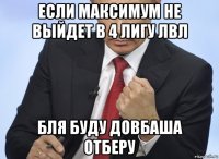 если максимум не выйдет в 4 лигу лвл бля буду довбаша отберу