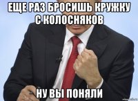 еще раз бросишь кружку с колосняков ну вы поняли