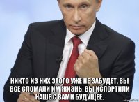  никто из них этого уже не забудет, вы все сломали им жизнь, вы испортили наше с вами будущее.