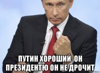  путин хороший. он президентю он не дрочит