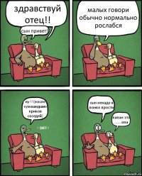 здравствуй отец!! сын привет!! малых говори обычно нормально рослабся ну !!(после сумашедших криков соседей) сын ненадо я понял прости папан это .......опа