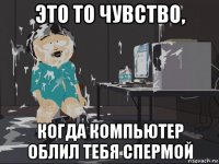 это то чувство, когда компьютер облил тебя спермой