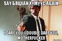 say бяцхан хүмүүс again i dare you. i double dare you, motherfucker