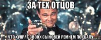 за тех отцов что хуярят своих сыновей ремнем по ебалу