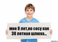 мне 8 лет,но сосу как 30 летная шлюха...