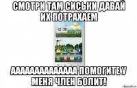 смотри там сиськи давай их потрахаем аааааааааааааа помогите у меня член болит!