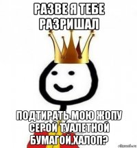 разве я тебе разришал подтирать мою жопу серой туалетной бумагой,халоп?