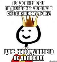 ты должен был подготовить доклад к сегодняшнему уроку! царь никому ничего не должен!!!