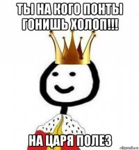 ты на кого понты гонишь холоп!!! на царя полез