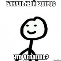 банальный вопрос что делаешь?