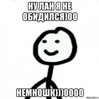 ну лан я не обидился)00 немношк)))0000