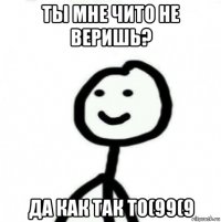 ты мне чито не веришь? да как так то(99(9