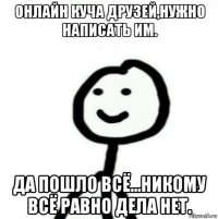 онлайн куча друзей,нужно написать им. да пошло всё...никому всё равно дела нет.