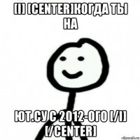 [i] [center]когда ты на ют.су с 2012-ого [/i] [/center]