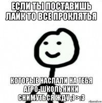 если ты поставишь лайк то все проклятья которые наслали на тебя агро-школьники снимуться жду ;) >:3