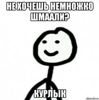 не хочешь немножко шмаали? курлык