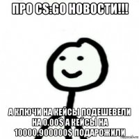 про cs:go новости!!! а ключи на кейсы подешевели на 0.00$ а кейсы на 10000.900000$ подарожили