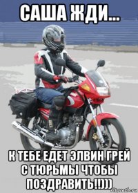 саша жди... к тебе едет элвин грей с тюрьмы чтобы поздравить!!)))