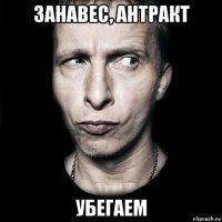 занавес, антракт убегаем