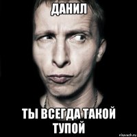 данил ты всегда такой тупой