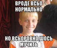 вроде всьо нормально но всьоровно шось мучить