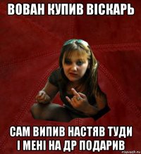 вован купив віскарь сам випив настяв туди і мені на др подарив