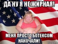 да ну я не жирная! меня просто ботексом накочали!