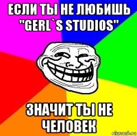 если ты не любишь "gerl`s studios" значит ты не человек