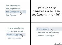 привет, ну я тут подумал-а-а-а..., а ты вообще знал что я Гей!