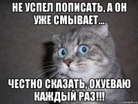 не успел пописать, а он уже смывает... честно сказать, охуеваю каждый раз!!!