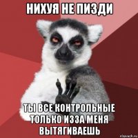 нихуя не пизди ты все контрольные только изза меня вытягиваешь