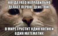 когда fred неправильно делает первое действие в мире грустит один котик и один математик