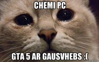 chemi pc gta 5 ar gausvhebs :(