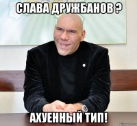 слава дружбанов ? ахуенный тип!