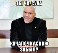 ты чо, сука качалочку свою забыл?