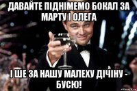 давайте піднімемо бокал за марту і олега і ше за нашу малеху дічіну - бусю!