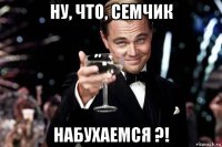 ну, что, семчик набухаемся ?!