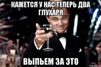 кажется у нас теперь два глухаря выпьем за это