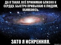 да я такая. всё принимаю близко к сердцу. быстро привыкаю к людям, обижаюсь. зато я искренняя.