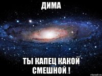 дима ты капец какой смешной !