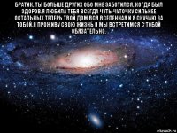 братик, ты больше других обо мне заботился, когда был здоров.я любила тебя всегда чуть-чуточку сильнее остальных.теперь твой дом вся вселенная и я скучаю за тобой.я проживу свою жизнь и мы встретимся с тобой обязательно. 