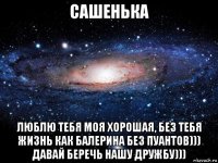 сашенька люблю тебя моя хорошая, без тебя жизнь как балерина без пуантов))) давай беречь нашу дружбу)))