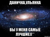 даничка,ульянка вы у меня самые лучшие))**