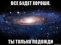 все будет хорошо, ты только подожди