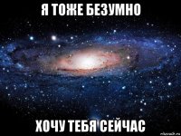 я тоже безумно хочу тебя сейчас