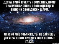 детка, смой к черту косметику, кому она нужна? скинь свою одежду и включи свой дикий шарм, ляж ко мне поближе, ты не заснешь до утра, после я увижу твои сонные глаза.