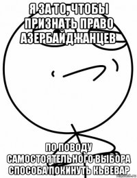 я за то, чтобы признать право азербайджанцев по поводу самостоятельного выбора способа покинуть кьвевар