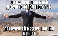 сегодня ночью моей девушке исполняется 18. присунул ей в 23:59, кончил в 00:01