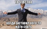 то чувство когда заставил кого-то идти спать